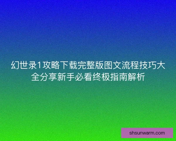 幻世录1攻略下载完整版图文流程技巧大全分享新手必看终极指南解析