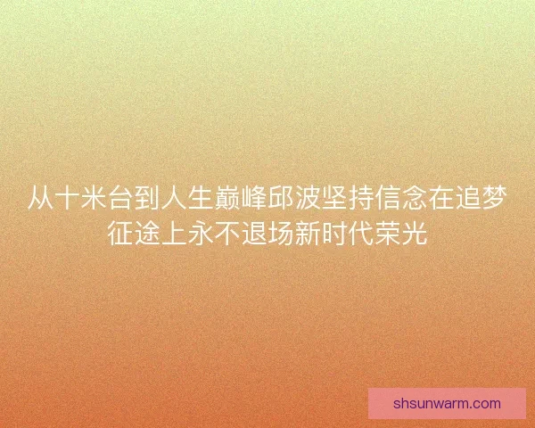 从十米台到人生巅峰邱波坚持信念在追梦征途上永不退场新时代荣光